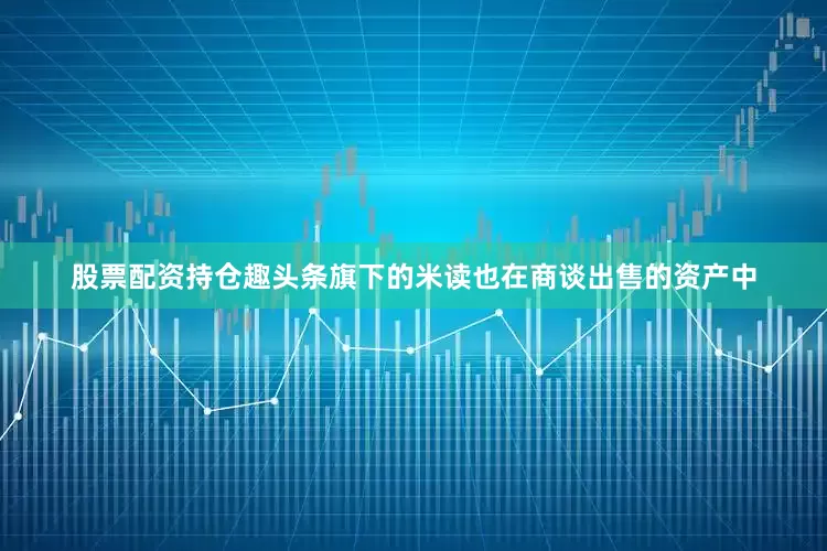 股票配资持仓趣头条旗下的米读也在商谈出售的资产中
