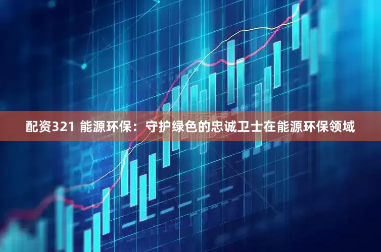 配资321 能源环保：守护绿色的忠诚卫士在能源环保领域