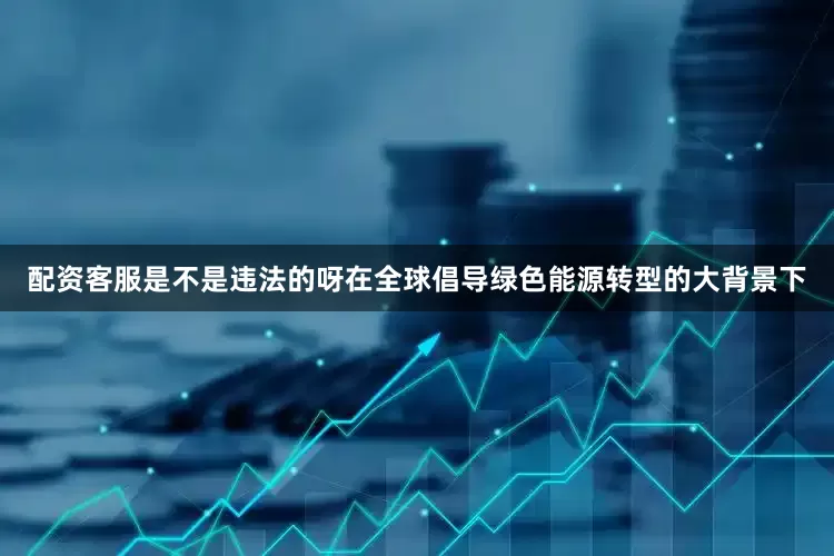 配资客服是不是违法的呀在全球倡导绿色能源转型的大背景下
