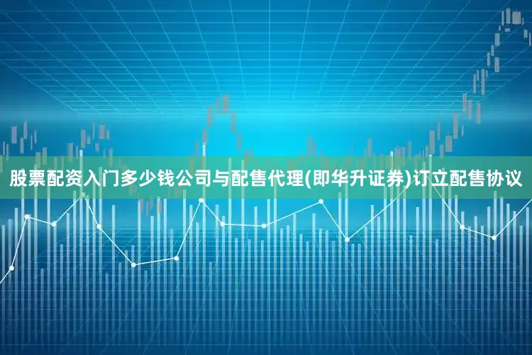 股票配资入门多少钱公司与配售代理(即华升证券)订立配售协议