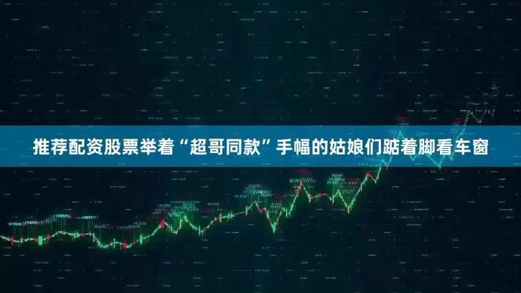 推荐配资股票举着“超哥同款”手幅的姑娘们踮着脚看车窗