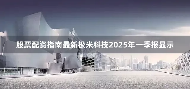 股票配资指南最新极米科技2025年一季报显示