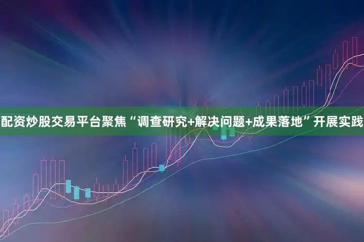 配资炒股交易平台聚焦“调查研究+解决问题+成果落地”开展实践