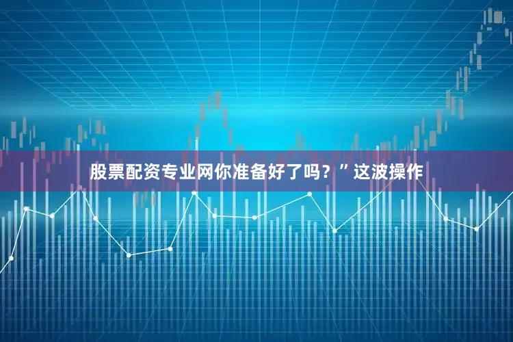 股票配资专业网你准备好了吗？”这波操作