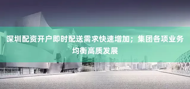 深圳配资开户即时配送需求快速增加；集团各项业务均衡高质发展