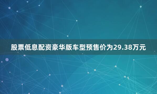 股票低息配资豪华版车型预售价为29.38万元