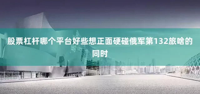 股票杠杆哪个平台好些想正面硬碰俄军第132旅啥的同时
