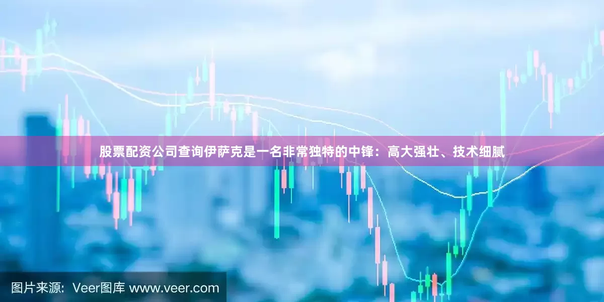 股票配资公司查询伊萨克是一名非常独特的中锋：高大强壮、技术细腻