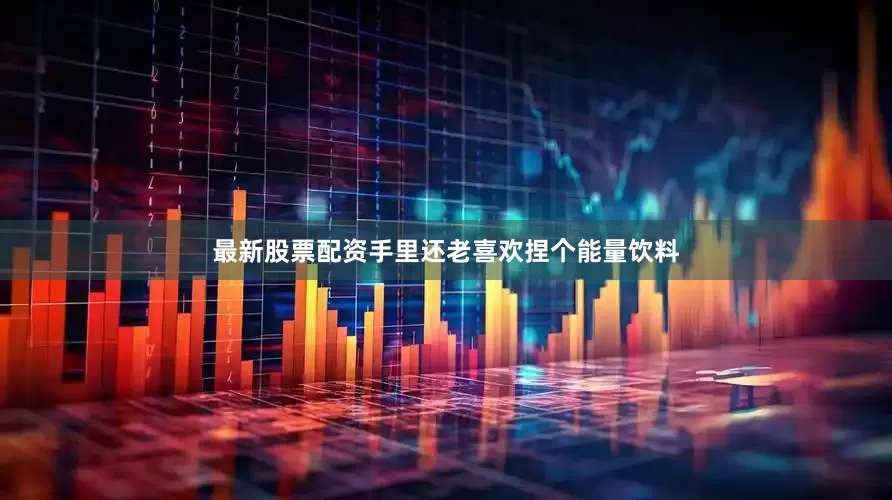 最新股票配资手里还老喜欢捏个能量饮料