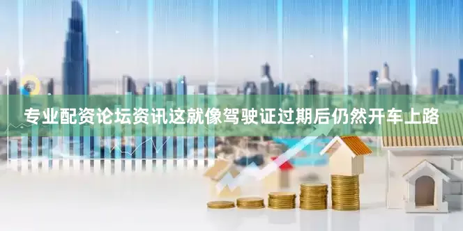 专业配资论坛资讯这就像驾驶证过期后仍然开车上路
