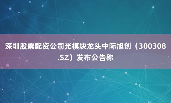 深圳股票配资公司光模块龙头中际旭创（300308.SZ）发布公告称